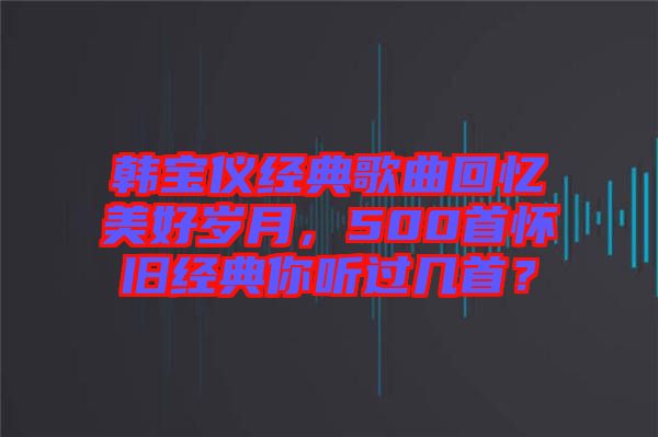 韓寶儀經典歌曲回憶美好歲月,500首懷舊經典你聽過幾首?