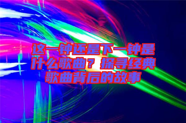 這一鐘還是下一鐘是什么歌曲?探尋經(jīng)典歌曲背后的故事