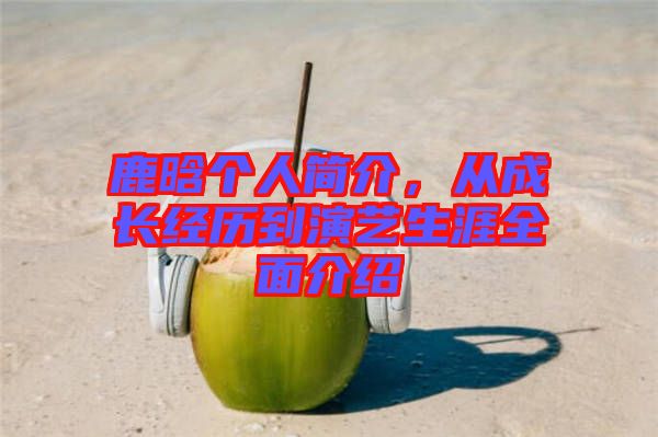鹿晗個(gè)人簡(jiǎn)介,從成長(zhǎng)經(jīng)歷到演藝生涯全面介紹