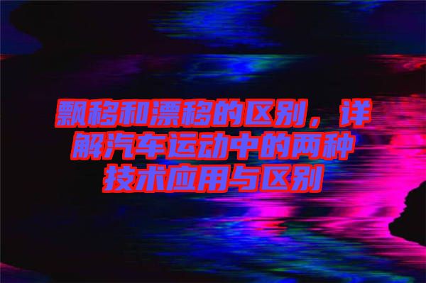飄移和漂移的區別,詳解汽車運動中的兩種技術應用與區別