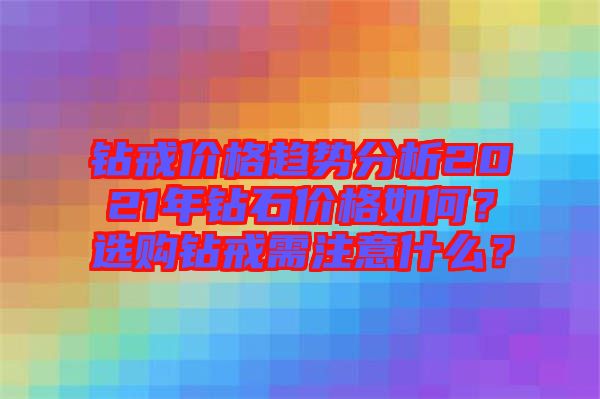 鉆戒價格趨勢分析2021年鉆石價格如何?選購鉆戒需注意什么?