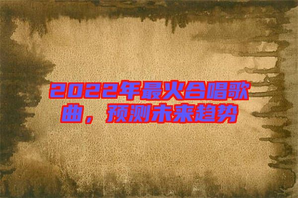 2022年最火合唱歌曲,預測未來趨勢
