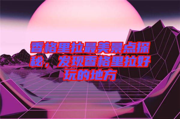 香格里拉最美景點探秘，發現香格里拉好玩的地方
