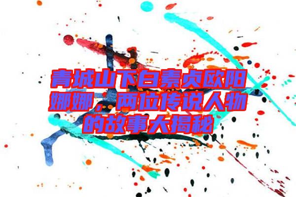 青城山下白素貞歐陽(yáng)娜娜,兩位傳說(shuō)人物的故事大揭秘