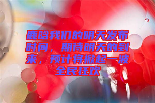 鹿晗我們的明天發(fā)布時(shí)間,期待明天的到來,預(yù)計(jì)將掀起一波全民狂歡