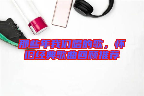 那些年我們唱的歌,懷舊經(jīng)典歌曲回顧推薦