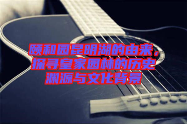 頤和園昆明湖的由來,探尋皇家園林的歷史淵源與文化背景