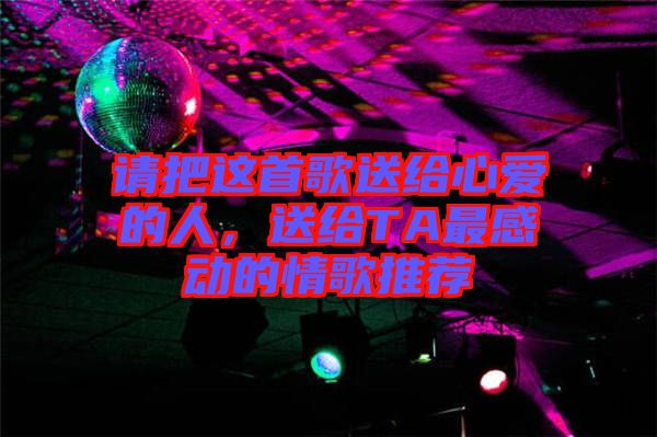 請(qǐng)把這首歌送給心愛的人,送給TA最感動(dòng)的情歌推薦
