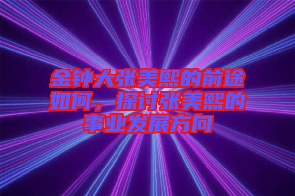 金鐘大張美熙的前途如何,探討張美熙的事業發展方向