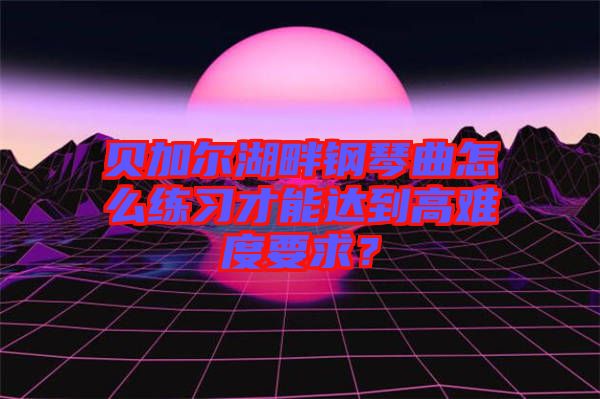 貝加爾湖畔鋼琴曲怎么練習才能達到高難度要求?