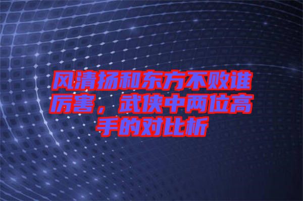 風(fēng)清揚(yáng)和東方不敗誰厲害,武俠中兩位高手的對(duì)比析