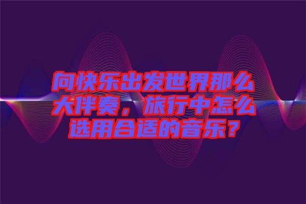 向快樂出發(fā)世界那么大伴奏,旅行中怎么選用合適的音樂?