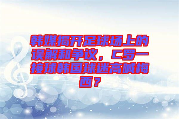 韓媒揭開足球場上的誤解和爭議,C羅一接球韓國球迷高喊梅西?