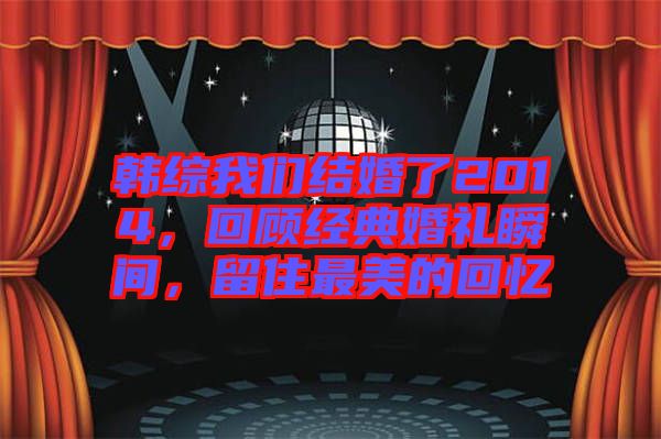 韓綜我們結(jié)婚了2014,回顧經(jīng)典婚禮瞬間,留住最美的回憶