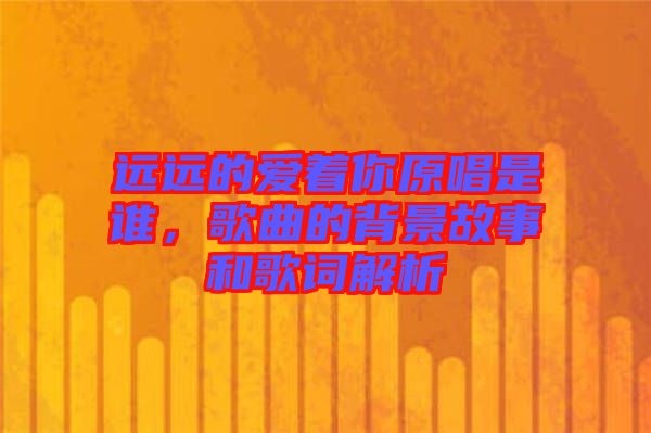 遠遠的愛著你原唱是誰,歌曲的背景故事和歌詞解析