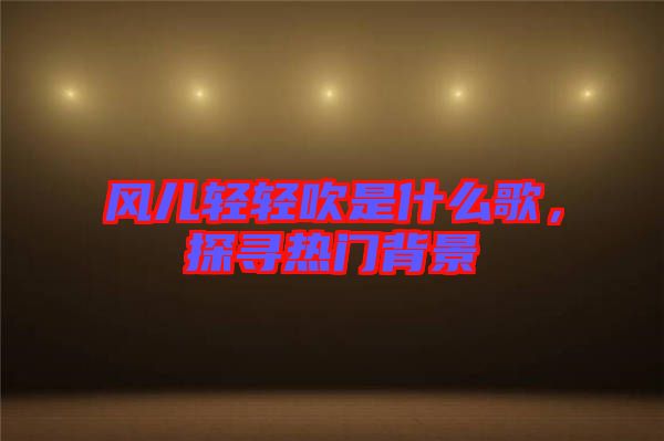 風(fēng)兒輕輕吹是什么歌,探尋熱門(mén)背景