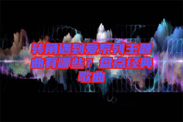 轉(zhuǎn)角遇到愛系列主題曲有哪些?盤點(diǎn)經(jīng)典歌曲