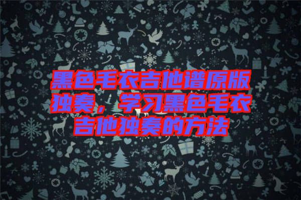 黑色毛衣吉他譜原版獨奏,學習黑色毛衣吉他獨奏的方法