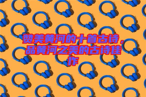 贊美黃河的十首古詩,品黃河之美的古詩佳作
