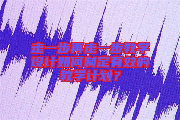 走一步再走一步教學(xué)設(shè)計(jì)如何制定有效的教學(xué)計(jì)劃?