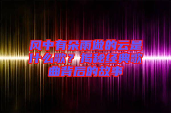 風中有朵雨做的云是什么歌?揭秘經典歌曲背后的故事