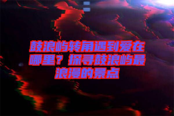 鼓浪嶼轉(zhuǎn)角遇到愛(ài)在哪里？探尋鼓浪嶼最浪漫的景點(diǎn)