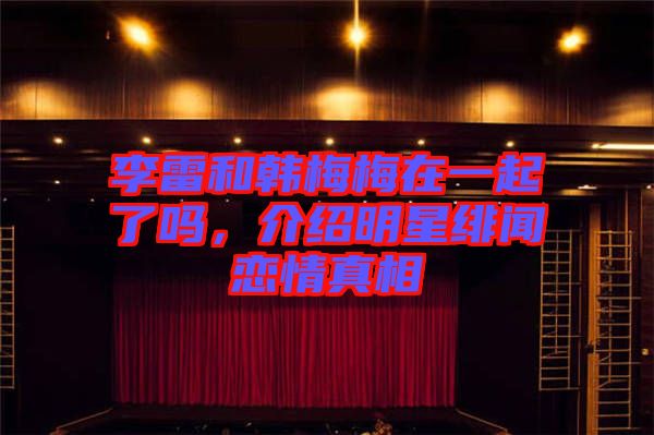 李雷和韓梅梅在一起了嗎，介紹明星緋聞戀情真相