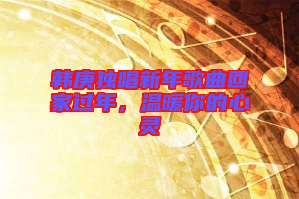 韓庚獨(dú)唱新年歌曲回家過年,溫暖你的心靈