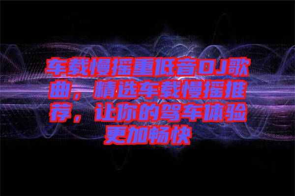 車載慢搖重低音DJ歌曲，精選車載慢搖推薦，讓你的駕車體驗更加暢快