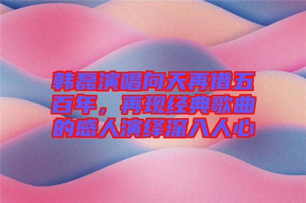 韓磊演唱向天再借五百年，再現(xiàn)經(jīng)典歌曲的感人演繹深入人心