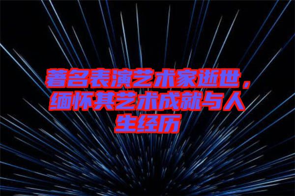 著名表演藝術(shù)家逝世,緬懷其藝術(shù)成就與人生經(jīng)歷