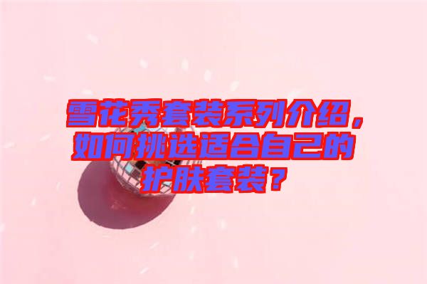 雪花秀套裝系列介紹,如何挑選適合自己的護(hù)膚套裝?