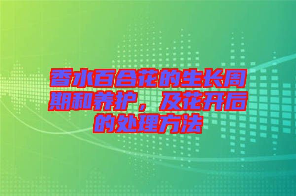 香水百合花的生長周期和養護,及花開后的處理方法