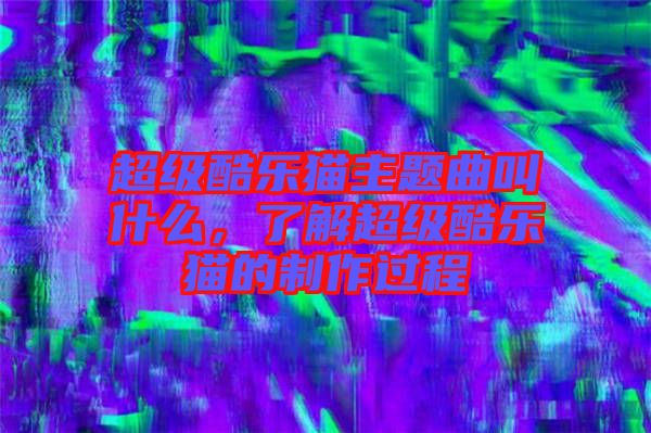 超級(jí)酷樂(lè)貓主題曲叫什么,了解超級(jí)酷樂(lè)貓的制作過(guò)程