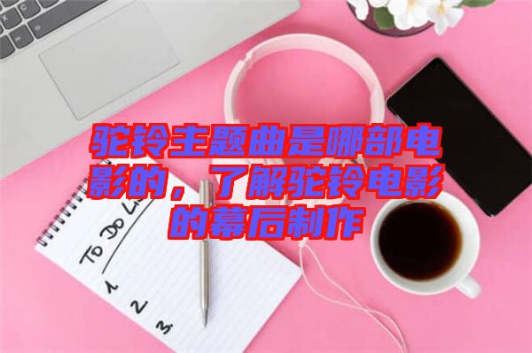 駝鈴主題曲是哪部電影的,了解駝鈴電影的幕后制作