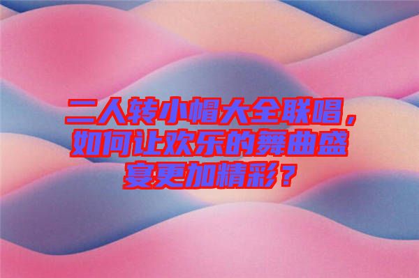 二人轉(zhuǎn)小帽大全聯(lián)唱,如何讓歡樂的舞曲盛宴更加精彩?