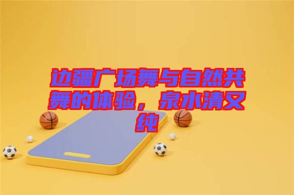 邊疆廣場舞與自然共舞的體驗,泉水清又純