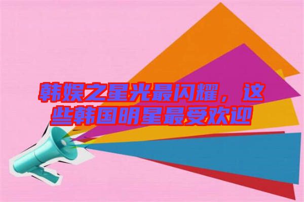 韓娛之星光最閃耀,這些韓國明星最受歡迎