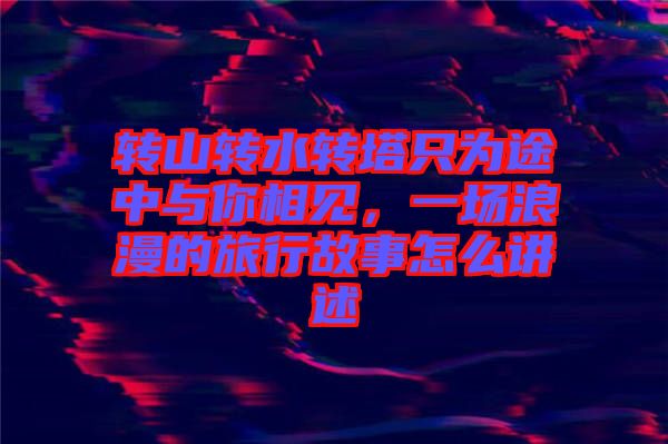 轉山轉水轉塔只為途中與你相見,一場浪漫的旅行故事怎么講述