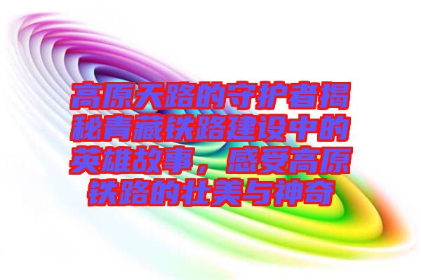 高原天路的守護(hù)者揭秘青藏鐵路建設(shè)中的英雄故事,感受高原鐵路的壯美與神奇