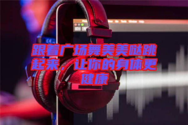 跟著廣場(chǎng)舞美美噠跳起來(lái),讓你的身體更健康