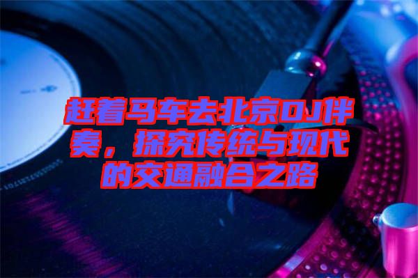 趕著馬車去北京DJ伴奏,探究傳統與現代的交通融合之路