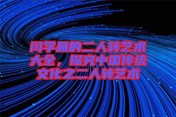 閆學晶的二人轉藝術大全,探究中國傳統(tǒng)文化之二人轉藝術