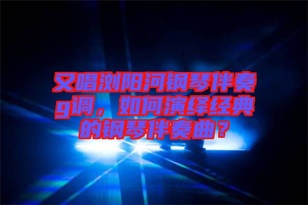 又唱瀏陽河鋼琴伴奏g調,如何演繹經典的鋼琴伴奏曲?