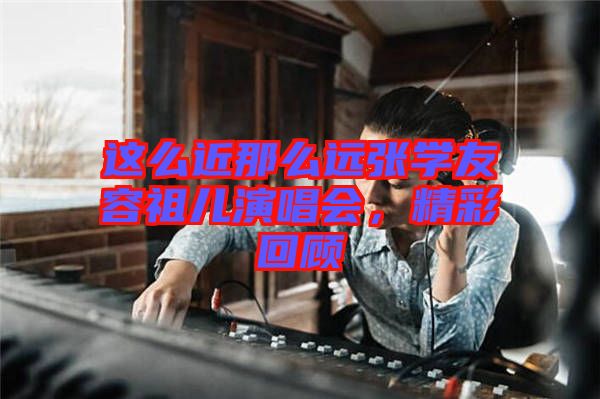 這么近那么遠(yuǎn)張學(xué)友容祖兒演唱會(huì),精彩回顧