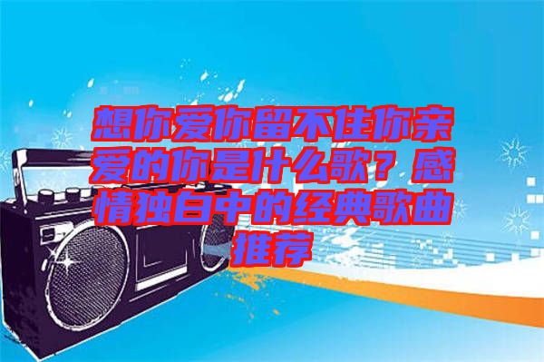 想你愛你留不住你親愛的你是什么歌?感情獨白中的經(jīng)典歌曲推薦