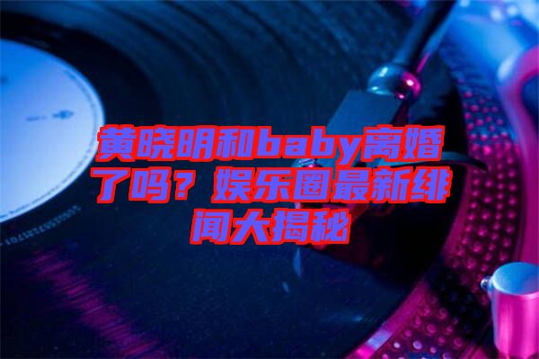 黃曉明和baby離婚了嗎?娛樂(lè)圈最新緋聞大揭秘