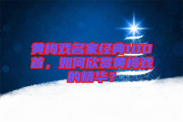 黃梅戲名家經(jīng)典100首,如何欣賞黃梅戲的精華?