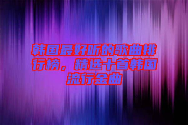 韓國最好聽的歌曲排行榜，精選十首韓國流行金曲