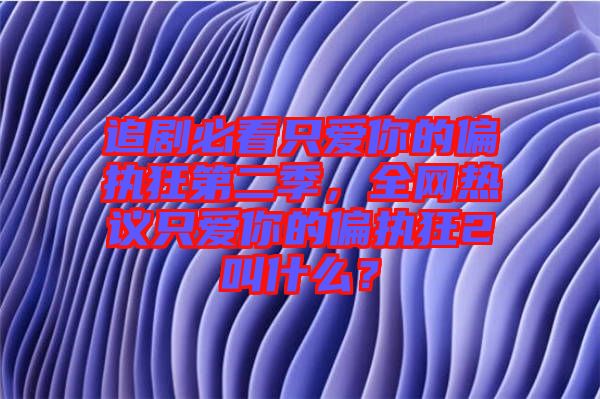 追劇必看只愛(ài)你的偏執(zhí)狂第二季,全網(wǎng)熱議只愛(ài)你的偏執(zhí)狂2叫什么?